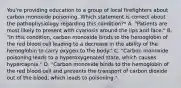 You're providing education to a group of local firefighters about carbon monoxide poisoning. Which statement is correct about the pathophysiology regarding this condition?* A. "Patients are most likely to present with cyanosis around the lips and face." B. "In this condition, carbon monoxide binds to the hemoglobin of the red blood cell leading to a decrease in the ability of the hemoglobin to carry oxygen to the body." C. "Carbon monoxide poisoning leads to a hyperoxygenated state, which causes hypercapnia." D. "Carbon monoxide binds to the hemoglobin of the red blood cell and prevents the transport of carbon dioxide out of the blood, which leads to poisoning."