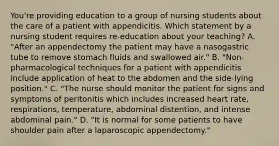 You're providing education to a group of nursing students about the care of a patient with appendicitis. Which statement by a nursing student requires re-education about your teaching? A. "After an appendectomy the patient may have a nasogastric tube to remove stomach fluids and swallowed air." B. "Non-pharmacological techniques for a patient with appendicitis include application of heat to the abdomen and the side-lying position." C. "The nurse should monitor the patient for signs and symptoms of peritonitis which includes increased heart rate, respirations, temperature, abdominal distention, and intense abdominal pain." D. "It is normal for some patients to have shoulder pain after a laparoscopic appendectomy."