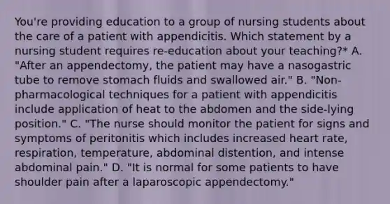 You're providing education to a group of nursing students about the care of a patient with appendicitis. Which statement by a nursing student requires re-education about your teaching?* A. "After an appendectomy, the patient may have a nasogastric tube to remove stomach fluids and swallowed air." B. "Non-pharmacological techniques for a patient with appendicitis include application of heat to the abdomen and the side-lying position." C. "The nurse should monitor the patient for signs and symptoms of peritonitis which includes increased heart rate, respiration, temperature, abdominal distention, and intense abdominal pain." D. "It is normal for some patients to have shoulder pain after a laparoscopic appendectomy."