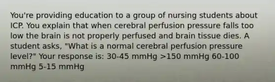 You're providing education to a group of nursing students about ICP. You explain that when cerebral perfusion pressure falls too low the brain is not properly perfused and brain tissue dies. A student asks, "What is a normal cerebral perfusion pressure level?" Your response is: 30-45 mmHg >150 mmHg 60-100 mmHg 5-15 mmHg