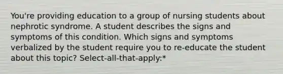 You're providing education to a group of nursing students about nephrotic syndrome. A student describes the signs and symptoms of this condition. Which signs and symptoms verbalized by the student require you to re-educate the student about this topic? Select-all-that-apply:*