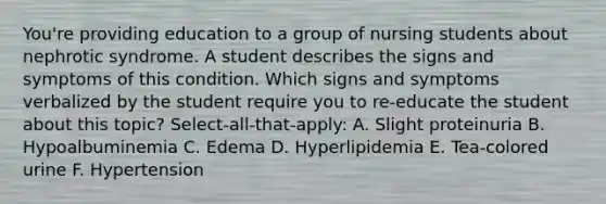 You're providing education to a group of nursing students about nephrotic syndrome. A student describes the signs and symptoms of this condition. Which signs and symptoms verbalized by the student require you to re-educate the student about this topic? Select-all-that-apply: A. Slight proteinuria B. Hypoalbuminemia C. Edema D. Hyperlipidemia E. Tea-colored urine F. Hypertension