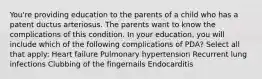 You're providing education to the parents of a child who has a patent ductus arteriosus. The parents want to know the complications of this condition. In your education, you will include which of the following complications of PDA? Select all that apply: Heart failure Pulmonary hypertension Recurrent lung infections Clubbing of the fingernails Endocarditis