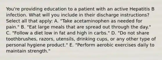 You're providing education to a patient with an active Hepatitis B infection. What will you include in their discharge instructions? Select all that apply: A. "Take acetaminophen as needed for pain." B. "Eat large meals that are spread out through the day." C. "Follow a diet low in fat and high in carbs." D. "Do not share toothbrushes, razors, utensils, drinking cups, or any other type of personal hygiene product." E. "Perform aerobic exercises daily to maintain strength."