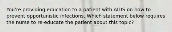 You're providing education to a patient with AIDS on how to prevent opportunistic infections. Which statement below requires the nurse to re-educate the patient about this topic?