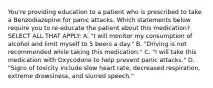 You're providing education to a patient who is prescribed to take a Benzodiazepine for panic attacks. Which statements below require you to re-educate the patient about this medication? SELECT ALL THAT APPLY: A. "I will monitor my consumption of alcohol and limit myself to 5 beers a day." B. "Driving is not recommended while taking this medication." C. "I will take this medication with Oxycodone to help prevent panic attacks." D. "Signs of toxicity include slow heart rate, decreased respiration, extreme drowsiness, and slurred speech."