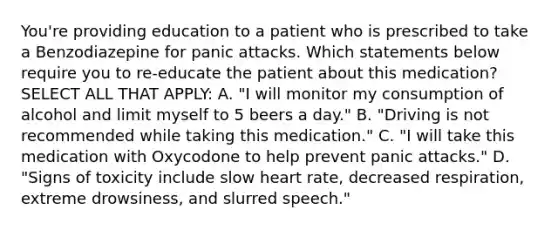 You're providing education to a patient who is prescribed to take a Benzodiazepine for panic attacks. Which statements below require you to re-educate the patient about this medication? SELECT ALL THAT APPLY: A. "I will monitor my consumption of alcohol and limit myself to 5 beers a day." B. "Driving is not recommended while taking this medication." C. "I will take this medication with Oxycodone to help prevent panic attacks." D. "Signs of toxicity include slow heart rate, decreased respiration, extreme drowsiness, and slurred speech."