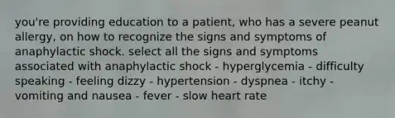 you're providing education to a patient, who has a severe peanut allergy, on how to recognize the signs and symptoms of anaphylactic shock. select all the signs and symptoms associated with anaphylactic shock - hyperglycemia - difficulty speaking - feeling dizzy - hypertension - dyspnea - itchy - vomiting and nausea - fever - slow heart rate