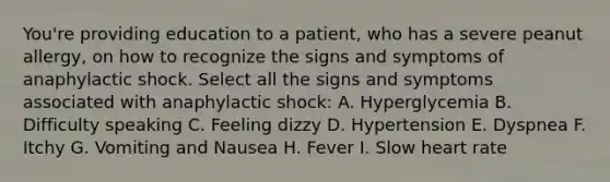 You're providing education to a patient, who has a severe peanut allergy, on how to recognize the signs and symptoms of anaphylactic shock. Select all the signs and symptoms associated with anaphylactic shock: A. Hyperglycemia B. Difficulty speaking C. Feeling dizzy D. Hypertension E. Dyspnea F. Itchy G. Vomiting and Nausea H. Fever I. Slow heart rate