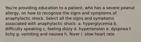 You're providing education to a patient, who has a severe peanut allergy, on how to recognize the signs and symptoms of anaphylactic shock. Select all the signs and symptoms associated with anaphylactic shock: a. hyperglycemia b. difficulty speaking c. feeling dizzy d. hypertension e. dyspnea f. itchy g. vomiting and nausea h. fever i. slow heart rate