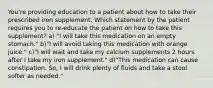 You're providing education to a patient about how to take their prescribed iron supplement. Which statement by the patient requires you to re-educate the patient on how to take this supplement? a) "I will take this medication on an empty stomach." b)"I will avoid taking this medication with orange juice." c)"I will wait and take my calcium supplements 2 hours after I take my iron supplement." d)"This medication can cause constipation. So, I will drink plenty of fluids and take a stool softer as needed."