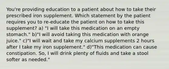 You're providing education to a patient about how to take their prescribed iron supplement. Which statement by the patient requires you to re-educate the patient on how to take this supplement? a) "I will take this medication on an empty stomach." b)"I will avoid taking this medication with orange juice." c)"I will wait and take my calcium supplements 2 hours after I take my iron supplement." d)"This medication can cause constipation. So, I will drink plenty of fluids and take a stool softer as needed."