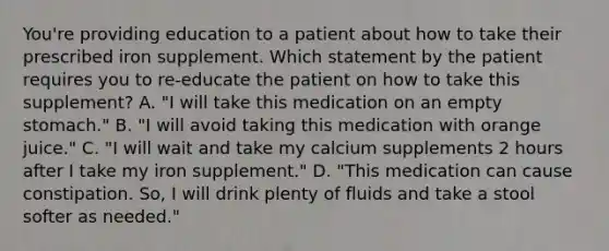 You're providing education to a patient about how to take their prescribed iron supplement. Which statement by the patient requires you to re-educate the patient on how to take this supplement? A. "I will take this medication on an empty stomach." B. "I will avoid taking this medication with orange juice." C. "I will wait and take my calcium supplements 2 hours after I take my iron supplement." D. "This medication can cause constipation. So, I will drink plenty of fluids and take a stool softer as needed."