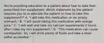 You're providing education to a patient about how to take their prescribed iron supplement. Which statement by the patient requires you to re-educate the patient on how to take this supplement?* A. "I will take this medication on an empty stomach." B. "I will avoid taking this medication with orange juice." C. "I will wait and take my calcium supplements 2 hours after I take my iron supplement." D. "This medication can cause constipation. So, I will drink plenty of fluids and take a stool softer as needed."