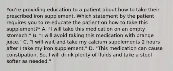 You're providing education to a patient about how to take their prescribed iron supplement. Which statement by the patient requires you to re-educate the patient on how to take this supplement?* A. "I will take this medication on an empty stomach." B. "I will avoid taking this medication with orange juice." C. "I will wait and take my calcium supplements 2 hours after I take my iron supplement." D. "This medication can cause constipation. So, I will drink plenty of fluids and take a stool softer as needed."