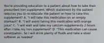 You're providing education to a patient about how to take their prescribed iron supplement. Which statement by the patient requires you to re-educate the patient on how to take this supplement? A. "I will take this medication on an empty stomach" B. "I will avoid taking this medication with orange juice" C. "I will wait and take my calcium supplements 2 hours after I take my iron supplement" D. "This medication can cause constipation. So I will drink plenty of fluids and take a stool softener as needed"