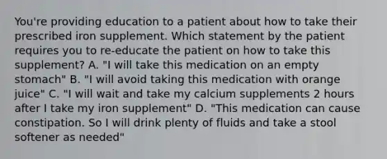 You're providing education to a patient about how to take their prescribed iron supplement. Which statement by the patient requires you to re-educate the patient on how to take this supplement? A. "I will take this medication on an empty stomach" B. "I will avoid taking this medication with orange juice" C. "I will wait and take my calcium supplements 2 hours after I take my iron supplement" D. "This medication can cause constipation. So I will drink plenty of fluids and take a stool softener as needed"