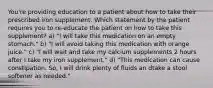 You're providing education to a patient about how to take their prescribed iron supplement. Which statement by the patient requires you to re-educate the patient on how to take this supplement? a) "I will take this medication on an empty stomach." b) "I will avoid taking this medication with orange juice." c) "I will wait and take my calcium supplements 2 hours after I take my iron supplement." d) "This medication can cause constipation. So, I will drink plenty of fluids an dtake a stool softener as needed."