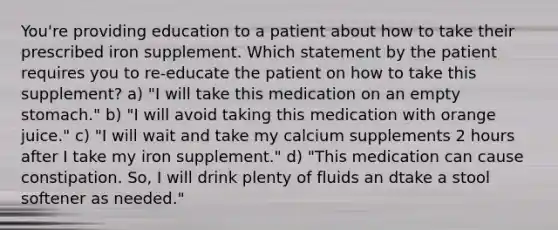 You're providing education to a patient about how to take their prescribed iron supplement. Which statement by the patient requires you to re-educate the patient on how to take this supplement? a) "I will take this medication on an empty stomach." b) "I will avoid taking this medication with orange juice." c) "I will wait and take my calcium supplements 2 hours after I take my iron supplement." d) "This medication can cause constipation. So, I will drink plenty of fluids an dtake a stool softener as needed."