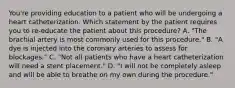 You're providing education to a patient who will be undergoing a heart catheterization. Which statement by the patient requires you to re-educate the patient about this procedure? A. "The brachial artery is most commonly used for this procedure." B. "A dye is injected into the coronary arteries to assess for blockages." C. "Not all patients who have a heart catheterization will need a stent placement." D. "I will not be completely asleep and will be able to breathe on my own during the procedure."