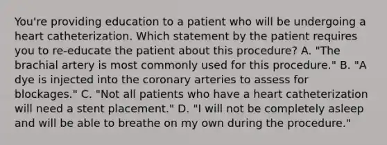 You're providing education to a patient who will be undergoing a heart catheterization. Which statement by the patient requires you to re-educate the patient about this procedure? A. "The brachial artery is most commonly used for this procedure." B. "A dye is injected into the coronary arteries to assess for blockages." C. "Not all patients who have a heart catheterization will need a stent placement." D. "I will not be completely asleep and will be able to breathe on my own during the procedure."