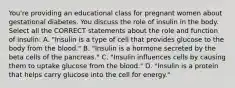 You're providing an educational class for pregnant women about gestational diabetes. You discuss the role of insulin in the body. Select all the CORRECT statements about the role and function of insulin: A. "Insulin is a type of cell that provides glucose to the body from the blood." B. "Insulin is a hormone secreted by the beta cells of the pancreas." C. "Insulin influences cells by causing them to uptake glucose from the blood." D. "Insulin is a protein that helps carry glucose into the cell for energy."