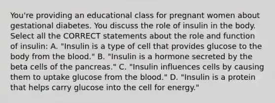 You're providing an educational class for pregnant women about gestational diabetes. You discuss the role of insulin in the body. Select all the CORRECT statements about the role and function of insulin: A. "Insulin is a type of cell that provides glucose to the body from the blood." B. "Insulin is a hormone secreted by the beta cells of the pancreas." C. "Insulin influences cells by causing them to uptake glucose from the blood." D. "Insulin is a protein that helps carry glucose into the cell for energy."