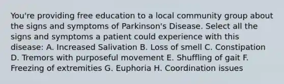 You're providing free education to a local community group about the signs and symptoms of Parkinson's Disease. Select all the signs and symptoms a patient could experience with this disease: A. Increased Salivation B. Loss of smell C. Constipation D. Tremors with purposeful movement E. Shuffling of gait F. Freezing of extremities G. Euphoria H. Coordination issues