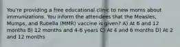 You're providing a free educational clinic to new moms about immunizations. You inform the attendees that the Measles, Mumps, and Rubella (MMR) vaccine is given? A) At 6 and 12 months B) 12 months and 4-6 years C) At 4 and 6 months D) At 2 and 12 months