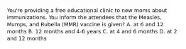 You're providing a free educational clinic to new moms about immunizations. You inform the attendees that the Measles, Mumps, and Rubella (MMR) vaccine is given? A. at 6 and 12 months B. 12 months and 4-6 years C. at 4 and 6 months D. at 2 and 12 months