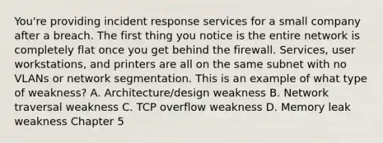 You're providing incident response services for a small company after a breach. The first thing you notice is the entire network is completely flat once you get behind the firewall. Services, user workstations, and printers are all on the same subnet with no VLANs or network segmentation. This is an example of what type of weakness? A. Architecture/design weakness B. Network traversal weakness C. TCP overflow weakness D. Memory leak weakness Chapter 5