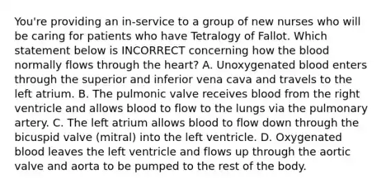 You're providing an in-service to a group of new nurses who will be caring for patients who have Tetralogy of Fallot. Which statement below is INCORRECT concerning how the blood normally flows through the heart? A. Unoxygenated blood enters through the superior and inferior vena cava and travels to the left atrium. B. The pulmonic valve receives blood from the right ventricle and allows blood to flow to the lungs via the pulmonary artery. C. The left atrium allows blood to flow down through the bicuspid valve (mitral) into the left ventricle. D. Oxygenated blood leaves the left ventricle and flows up through the aortic valve and aorta to be pumped to the rest of the body.