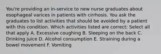 You're providing an in-service to new nurse graduates about esophageal varices in patients with cirrhosis. You ask the graduates to list activities that should be avoided by a patient with this condition. Which activities listed are correct: Select all that apply A. Excessive coughing B. Sleeping on the back C. Drinking juice D. Alcohol consumption E. Straining during a bowel movement F. Vomiting