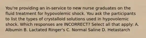 You're providing an in-service to new nurse graduates on the fluid treatment for hypovolemic shock. You ask the participants to list the types of crystalloid solutions used in hypovolemic shock. Which responses are INCORRECT? Select all that apply: A. Albumin B. Lactated Ringer's C. Normal Saline D. Hetastarch