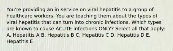 You're providing an in-service on viral hepatitis to a group of healthcare workers. You are teaching them about the types of viral hepatitis that can turn into chronic infections. Which types are known to cause ACUTE infections ONLY? Select all that apply: A. Hepatitis A B. Hepatitis B C. Hepatitis C D. Hepatitis D E. Hepatitis E