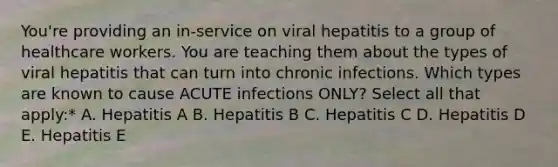 You're providing an in-service on viral hepatitis to a group of healthcare workers. You are teaching them about the types of viral hepatitis that can turn into chronic infections. Which types are known to cause ACUTE infections ONLY? Select all that apply:* A. Hepatitis A B. Hepatitis B C. Hepatitis C D. Hepatitis D E. Hepatitis E