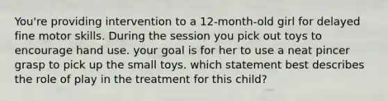 You're providing intervention to a 12-month-old girl for delayed fine motor skills. During the session you pick out toys to encourage hand use. your goal is for her to use a neat pincer grasp to pick up the small toys. which statement best describes the role of play in the treatment for this child?