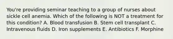 You're providing seminar teaching to a group of nurses about sickle cell anemia. Which of the following is NOT a treatment for this condition? A. Blood transfusion B. Stem cell transplant C. Intravenous fluids D. Iron supplements E. Antibiotics F. Morphine