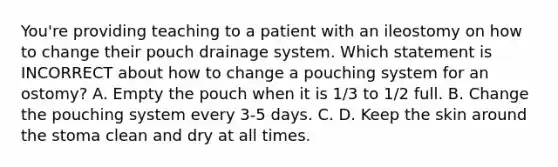 You're providing teaching to a patient with an ileostomy on how to change their pouch drainage system. Which statement is INCORRECT about how to change a pouching system for an ostomy? A. Empty the pouch when it is 1/3 to 1/2 full. B. Change the pouching system every 3-5 days. C. D. Keep the skin around the stoma clean and dry at all times.