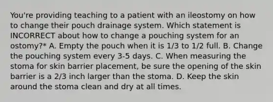 You're providing teaching to a patient with an ileostomy on how to change their pouch drainage system. Which statement is INCORRECT about how to change a pouching system for an ostomy?* A. Empty the pouch when it is 1/3 to 1/2 full. B. Change the pouching system every 3-5 days. C. When measuring the stoma for skin barrier placement, be sure the opening of the skin barrier is a 2/3 inch larger than the stoma. D. Keep the skin around the stoma clean and dry at all times.