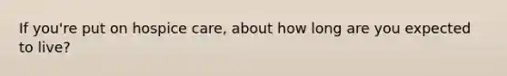 If you're put on hospice care, about how long are you expected to live?