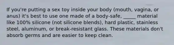 If you're putting a sex toy inside your body (mouth, vagina, or anus) it's best to use one made of a body-safe, _____ material like 100% silicone (not silicone blends), hard plastic, stainless steel, aluminum, or break-resistant glass. These materials don't absorb germs and are easier to keep clean.