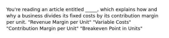 You're reading an article entitled _____, which explains how and why a business divides its fixed costs by its contribution margin per unit. "Revenue Margin per Unit" "Variable Costs" "Contribution Margin per Unit" "Breakeven Point in Units"