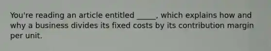 You're reading an article entitled _____, which explains how and why a business divides its fixed costs by its contribution margin per unit.