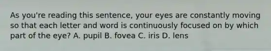 As you're reading this sentence, your eyes are constantly moving so that each letter and word is continuously focused on by which part of the eye? A. pupil B. fovea C. iris D. lens