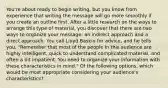 You're about ready to begin writing, but you know from experience that writing the message will go more smoothly if you create an outline first. After a little research on the ways to arrange this type of material, you discover that there are two ways to organize your message: an indirect approach and a direct approach. You call Lloyd Baskin for advice, and he tells you, "Remember that most of the people in this audience are highly intelligent, quick to understand complicated material, and often a bit impatient. You need to organize your information with these characteristics in mind." Of the following options, which would be most appropriate considering your audience's characteristics?