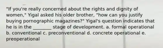 "If you're really concerned about the rights and dignity of women," Yigal asked his older brother, "how can you justify buying pornographic magazines?" Yigal's question indicates that he is in the ________ stage of development. a. formal operational b. conventional c. preconventional d. concrete operational e. preoperational