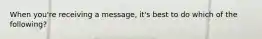 When you're receiving a message, it's best to do which of the following?