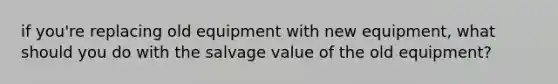 if you're replacing old equipment with new equipment, what should you do with the salvage value of the old equipment?