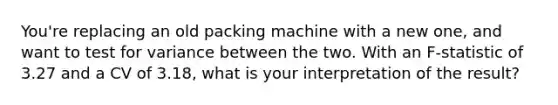 You're replacing an old packing machine with a new one, and want to test for variance between the two. With an F-statistic of 3.27 and a CV of 3.18, what is your interpretation of the result?